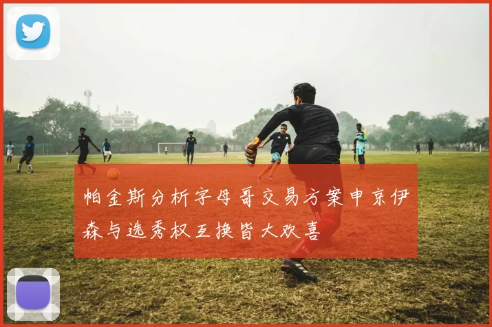 帕金斯分析字母哥交易方案申京伊森与选秀权互换皆大欢喜