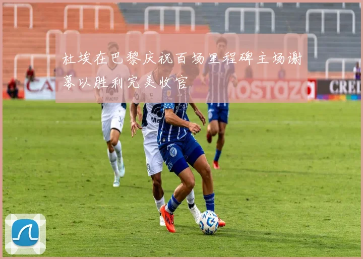 杜埃在巴黎庆祝百场里程碑主场谢幕以胜利完美收官