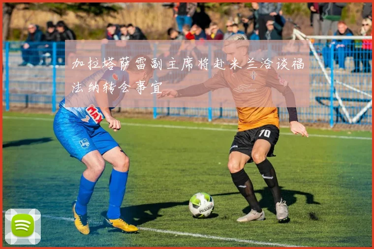 加拉塔萨雷副主席将赴米兰洽谈福法纳转会事宜